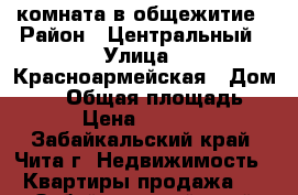 комната в общежитие › Район ­ Центральный › Улица ­ Красноармейская › Дом ­ 66 › Общая площадь ­ 13 › Цена ­ 650 000 - Забайкальский край, Чита г. Недвижимость » Квартиры продажа   . Забайкальский край,Чита г.